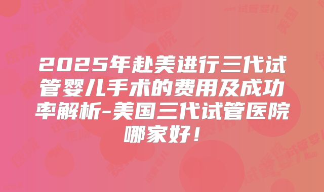 2025年赴美进行三代试管婴儿手术的费用及成功率解析-美国三代试管医院哪家好!