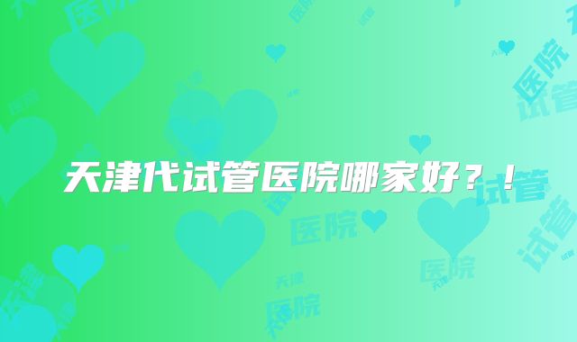 天津代试管医院哪家好？!