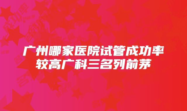 广州哪家医院试管成功率较高广科三名列前茅