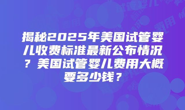 揭秘2025年美国试管婴儿收费标准最新公布情况？美国试管婴儿费用大概要多少钱？