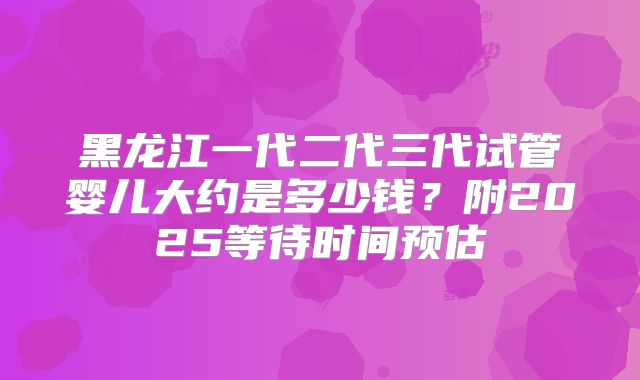 黑龙江一代二代三代试管婴儿大约是多少钱？附2025等待时间预估