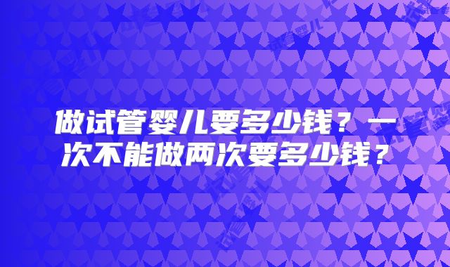 做试管婴儿要多少钱?一次不能做两次要多少钱?