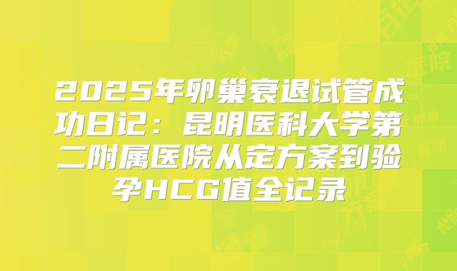 2025年卵巢衰退试管成功日记：昆明医科大学第二附属医院从定方案到验孕HCG值全记录
