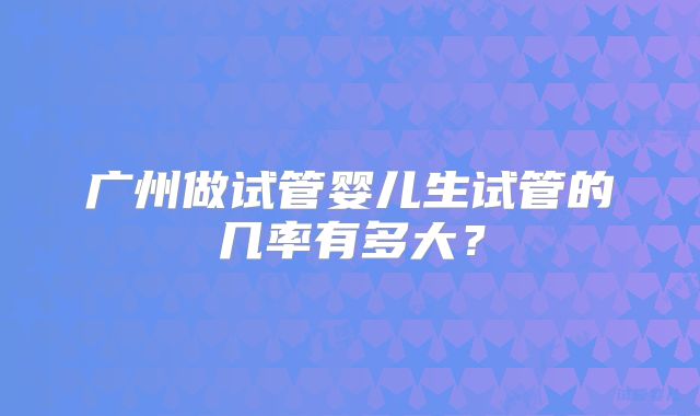 广州做试管婴儿生试管的几率有多大?