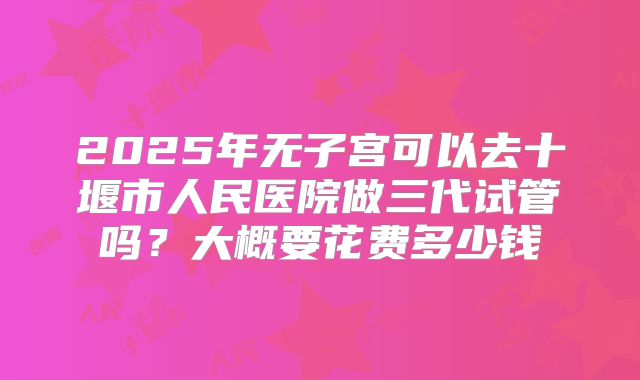 2025年无子宫可以去十堰市人民医院做三代试管吗？大概要花费多少钱