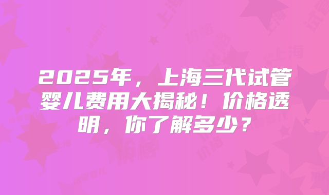 2025年，上海三代试管婴儿费用大揭秘！价格透明，你了解多少？