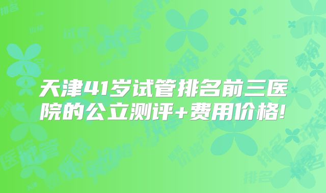 天津41岁试管排名前三医院的公立测评+费用价格!