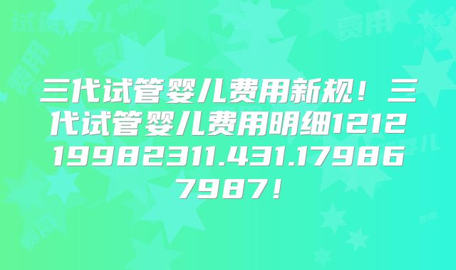 三代试管婴儿费用新规！三代试管婴儿费用明细121219982311.431.179867987！