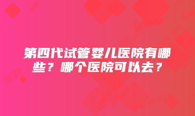 第四代试管婴儿医院有哪些？哪个医院可以去？