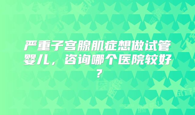 严重子宫腺肌症想做试管婴儿，咨询哪个医院较好？