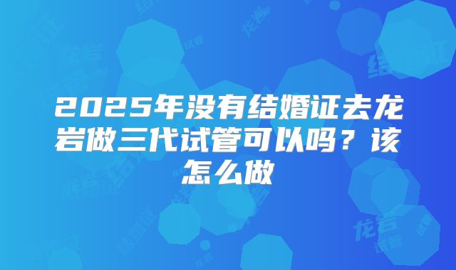 2025年没有结婚证去龙岩做三代试管可以吗？该怎么做