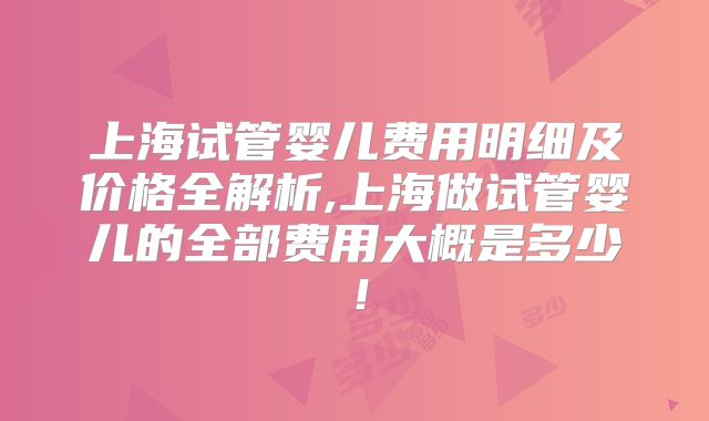 上海试管婴儿费用明细及价格全解析,上海做试管婴儿的全部费用大概是多少!