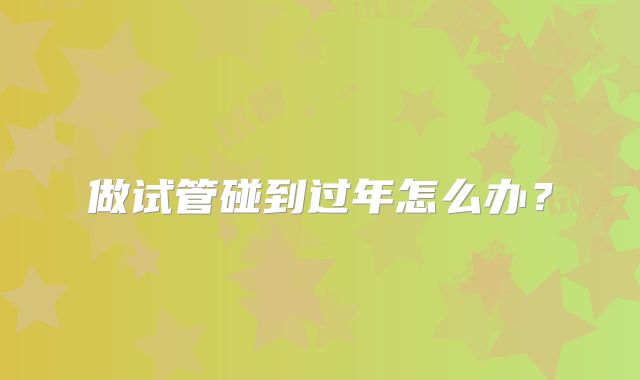 做试管碰到过年怎么办?