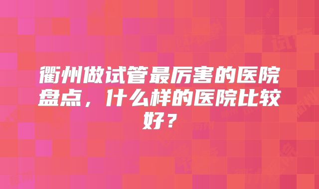 衢州做试管最厉害的医院盘点,什么样的医院比较好?