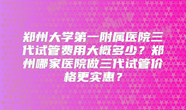 郑州大学第一附属医院三代试管费用大概多少？郑州哪家医院做三代试管价格更实惠？
