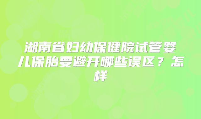 湖南省妇幼保健院试管婴儿保胎要避开哪些误区？怎样