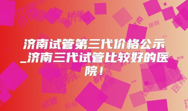 济南试管第三代价格公示_济南三代试管比较好的医院！