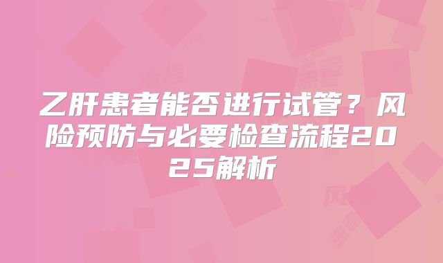 乙肝患者能否进行试管？风险预防与必要检查流程2025解析