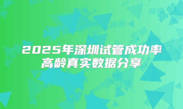 2025年深圳试管成功率高龄真实数据分享