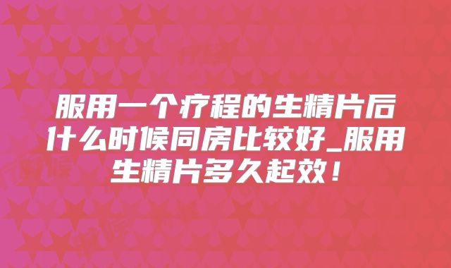 服用一个疗程的生精片后什么时候同房比较好_服用生精片多久起效！