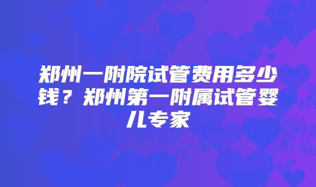 郑州一附院试管费用多少钱?郑州第一附属试管婴儿专家