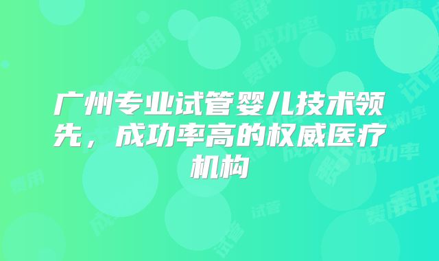 广州专业试管婴儿技术领先,成功率高的权威医疗机构