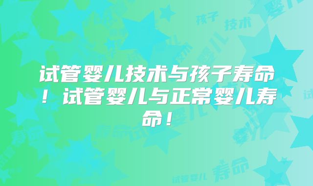 试管婴儿技术与孩子寿命!试管婴儿与正常婴儿寿命!