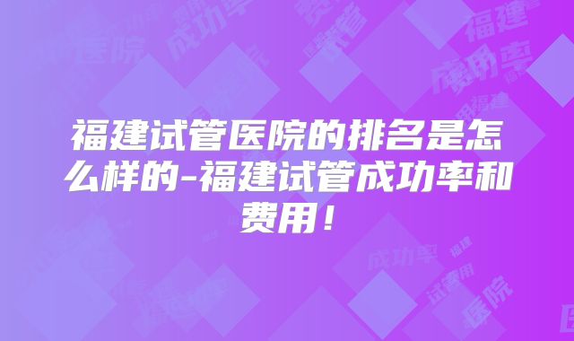 福建试管医院的排名是怎么样的-福建试管成功率和费用!