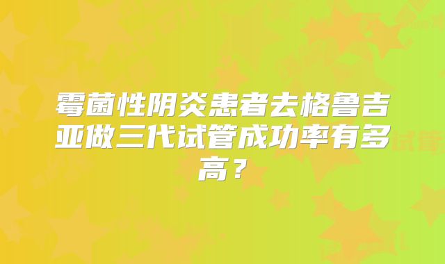 霉菌性阴炎患者去格鲁吉亚做三代试管成功率有多高？