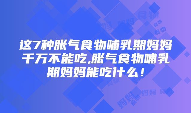 这7种胀气食物哺乳期妈妈千万不能吃,胀气食物哺乳期妈妈能吃什么!