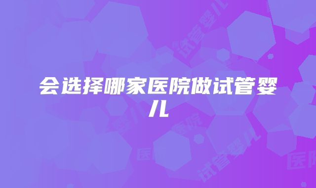 会选择哪家医院做试管婴儿