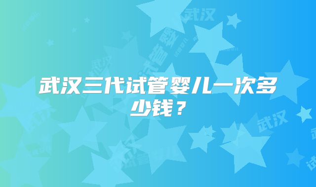 武汉三代试管婴儿一次多少钱？