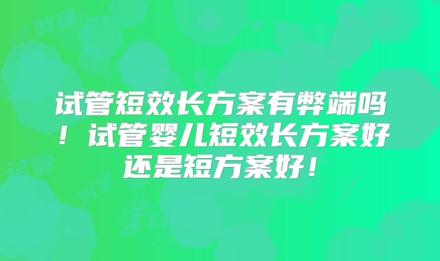 试管短效长方案有弊端吗！试管婴儿短效长方案好还是短方案好！
