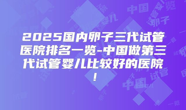 2025国内卵子三代试管医院排名一览-中国做第三代试管婴儿比较好的医院！