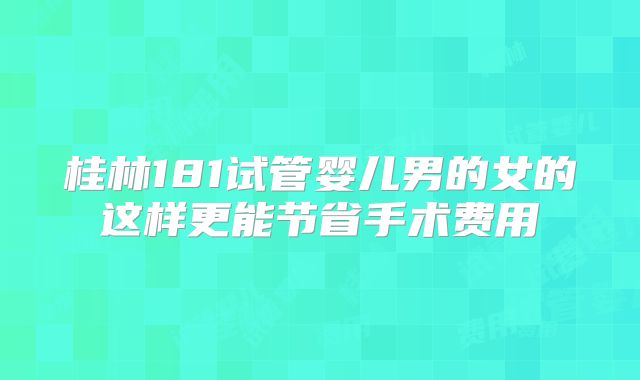 桂林181试管婴儿男的女的这样更能节省手术费用