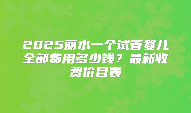 2025丽水一个试管婴儿全部费用多少钱?最新收费价目表