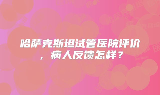 哈萨克斯坦试管医院评价，病人反馈怎样？