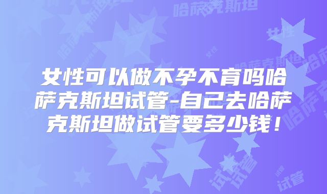 女性可以做不孕不育吗哈萨克斯坦试管-自己去哈萨克斯坦做试管要多少钱！