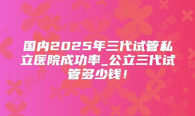 国内2025年三代试管私立医院成功率_公立三代试管多少钱！