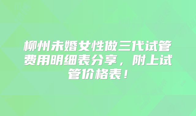 柳州未婚女性做三代试管费用明细表分享,附上试管价格表!