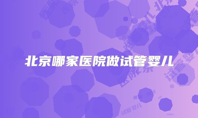 北京哪家医院做试管婴儿