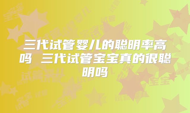 三代试管婴儿的聪明率高吗 三代试管宝宝真的很聪明吗