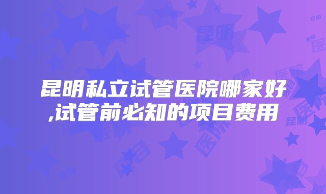 昆明私立试管医院哪家好,试管前必知的项目费用