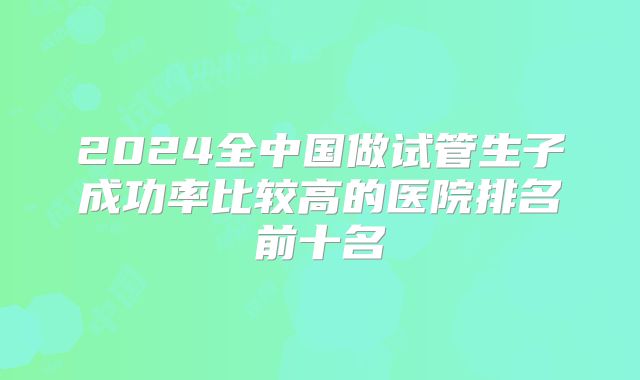 2024全中国做试管生子成功率比较高的医院排名前十名