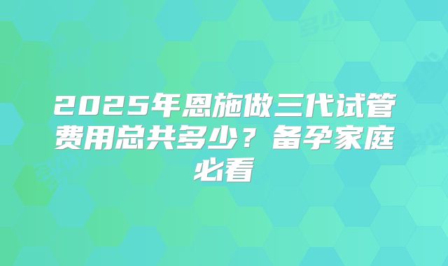 2025年恩施做三代试管费用总共多少？备孕家庭必看