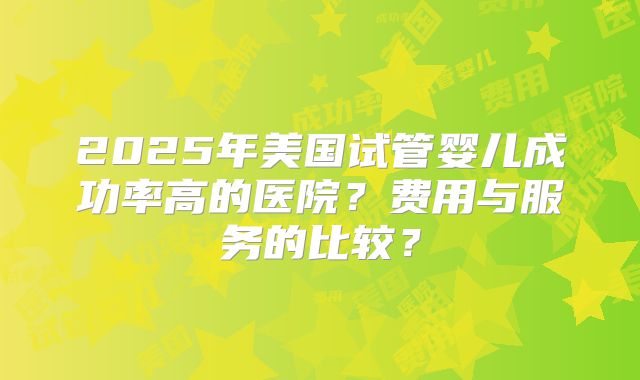 2025年美国试管婴儿成功率高的医院？费用与服务的比较？
