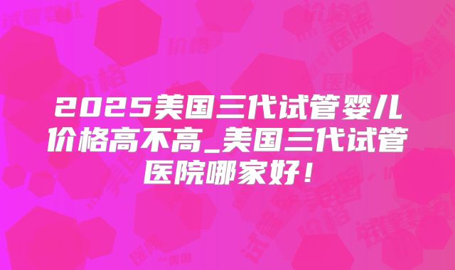 2025美国三代试管婴儿价格高不高_美国三代试管医院哪家好!