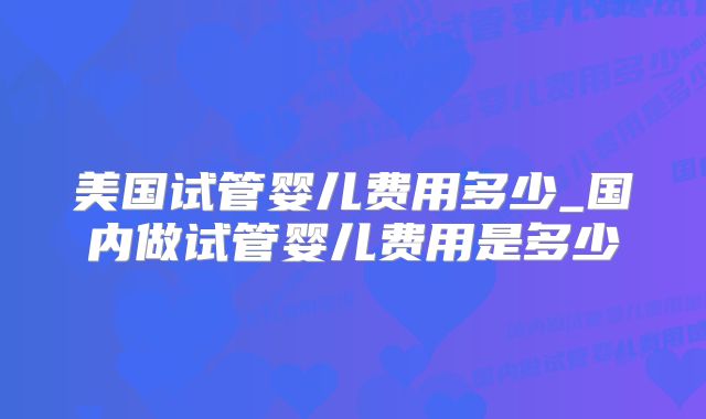 美国试管婴儿费用多少_国内做试管婴儿费用是多少