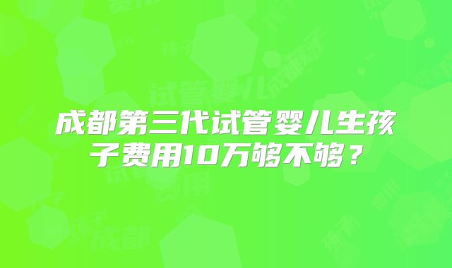 成都第三代试管婴儿生孩子费用10万够不够?