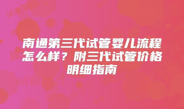 南通第三代试管婴儿流程怎么样?附三代试管价格明细指南